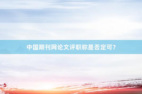 中国期刊网论文评职称是否定可?