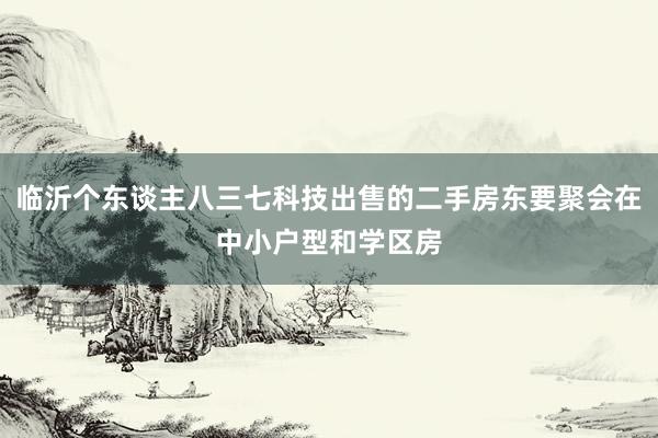 临沂个东谈主八三七科技出售的二手房东要聚会在中小户型和学区房